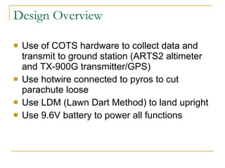 Design Overview Use of COTS hardware to collect data and transmit to ground station (ARTS2 altimeter and TX-900G transmitter/GPS) Use hotwire connected to pyros to cut parachute loose Use LDM (Lawn Dart Method) to land upright Use 9.6V battery to power all functions 