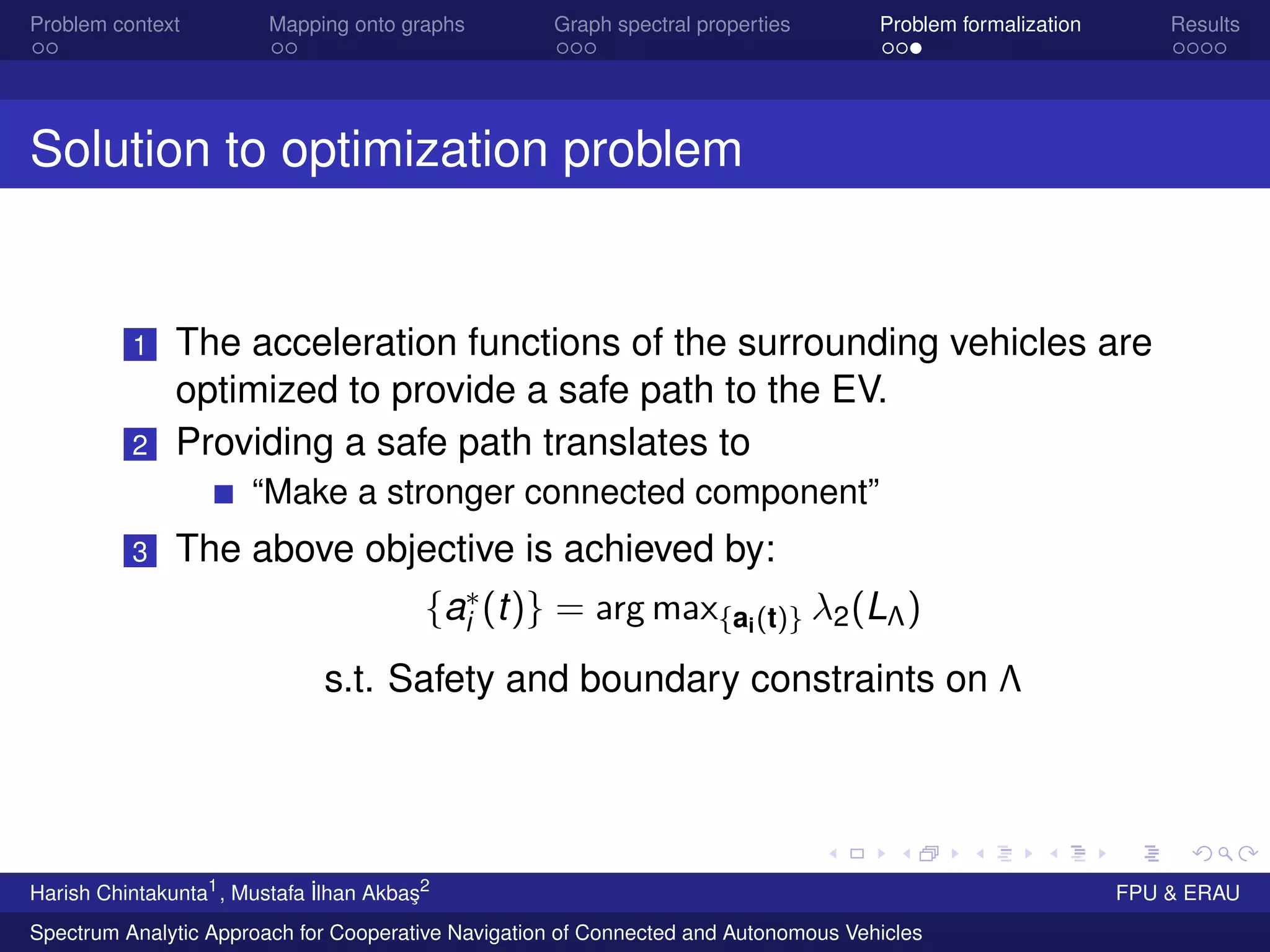 Problem context Mapping onto graphs Graph spectral properties Problem formalization Results
Solution to optimization problem
1 The acceleration functions of the surrounding vehicles are
optimized to provide a safe path to the EV.
2 Providing a safe path translates to
“Make a stronger connected component”
3 The above objective is achieved by:
{a∗
i (t)} = arg max{ai(t)} λ2(LΛ)
s.t. Safety and boundary constraints on Λ
Harish Chintakunta1
, Mustafa ˙Ilhan Akba¸s2
FPU & ERAU
Spectrum Analytic Approach for Cooperative Navigation of Connected and Autonomous Vehicles
 