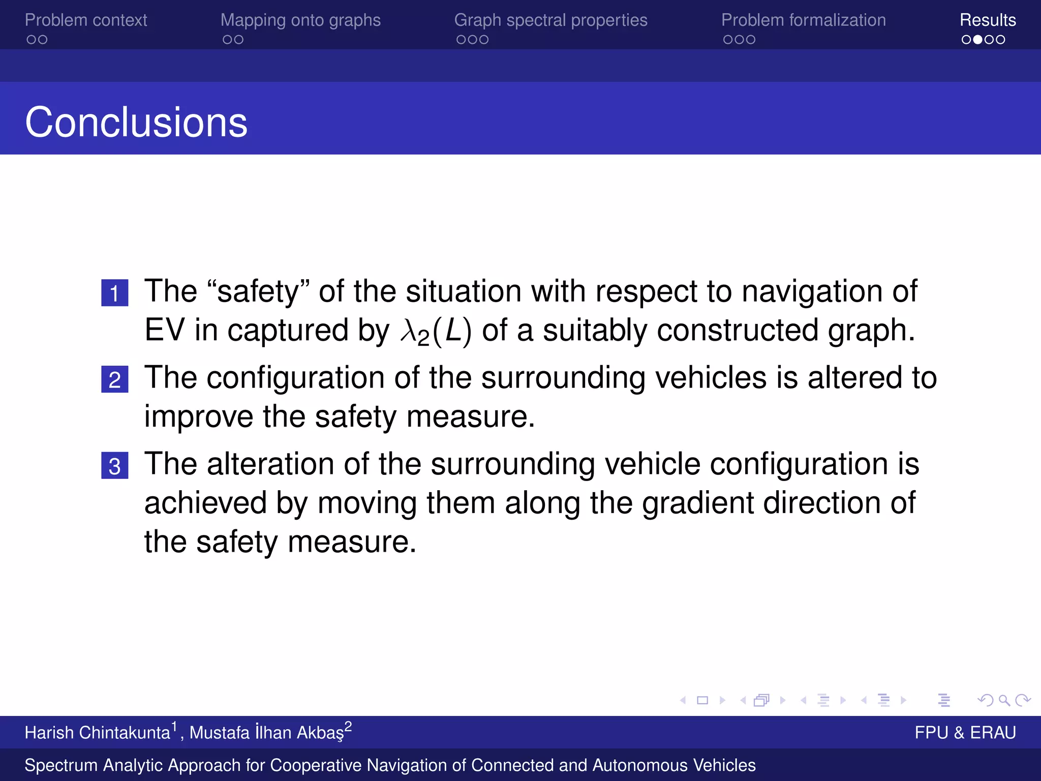 Problem context Mapping onto graphs Graph spectral properties Problem formalization Results
Conclusions
1 The “safety” of the situation with respect to navigation of
EV in captured by λ2(L) of a suitably constructed graph.
2 The conﬁguration of the surrounding vehicles is altered to
improve the safety measure.
3 The alteration of the surrounding vehicle conﬁguration is
achieved by moving them along the gradient direction of
the safety measure.
Harish Chintakunta1
, Mustafa ˙Ilhan Akba¸s2
FPU & ERAU
Spectrum Analytic Approach for Cooperative Navigation of Connected and Autonomous Vehicles
 