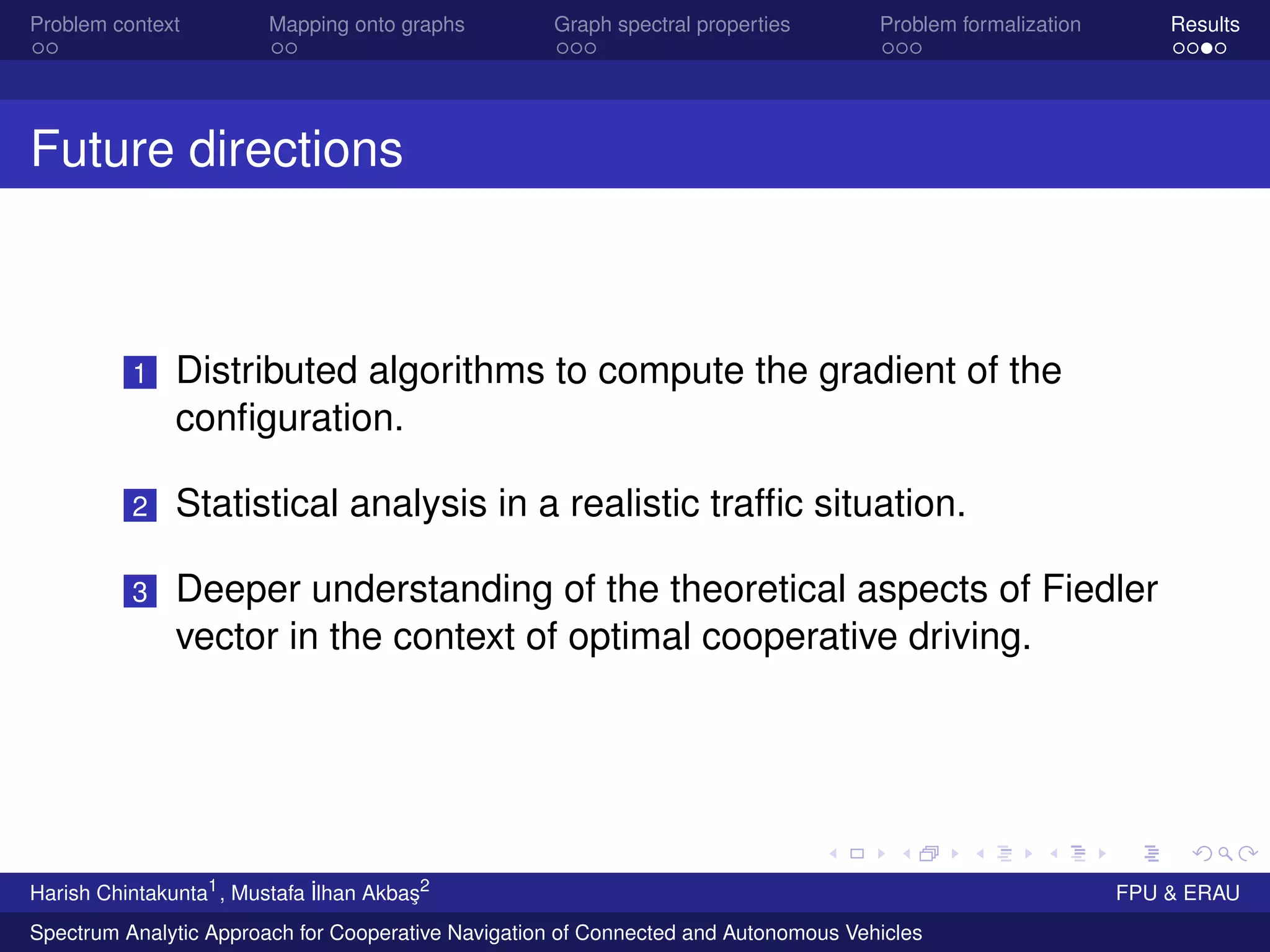 Problem context Mapping onto graphs Graph spectral properties Problem formalization Results
Future directions
1 Distributed algorithms to compute the gradient of the
conﬁguration.
2 Statistical analysis in a realistic trafﬁc situation.
3 Deeper understanding of the theoretical aspects of Fiedler
vector in the context of optimal cooperative driving.
Harish Chintakunta1
, Mustafa ˙Ilhan Akba¸s2
FPU & ERAU
Spectrum Analytic Approach for Cooperative Navigation of Connected and Autonomous Vehicles
 
