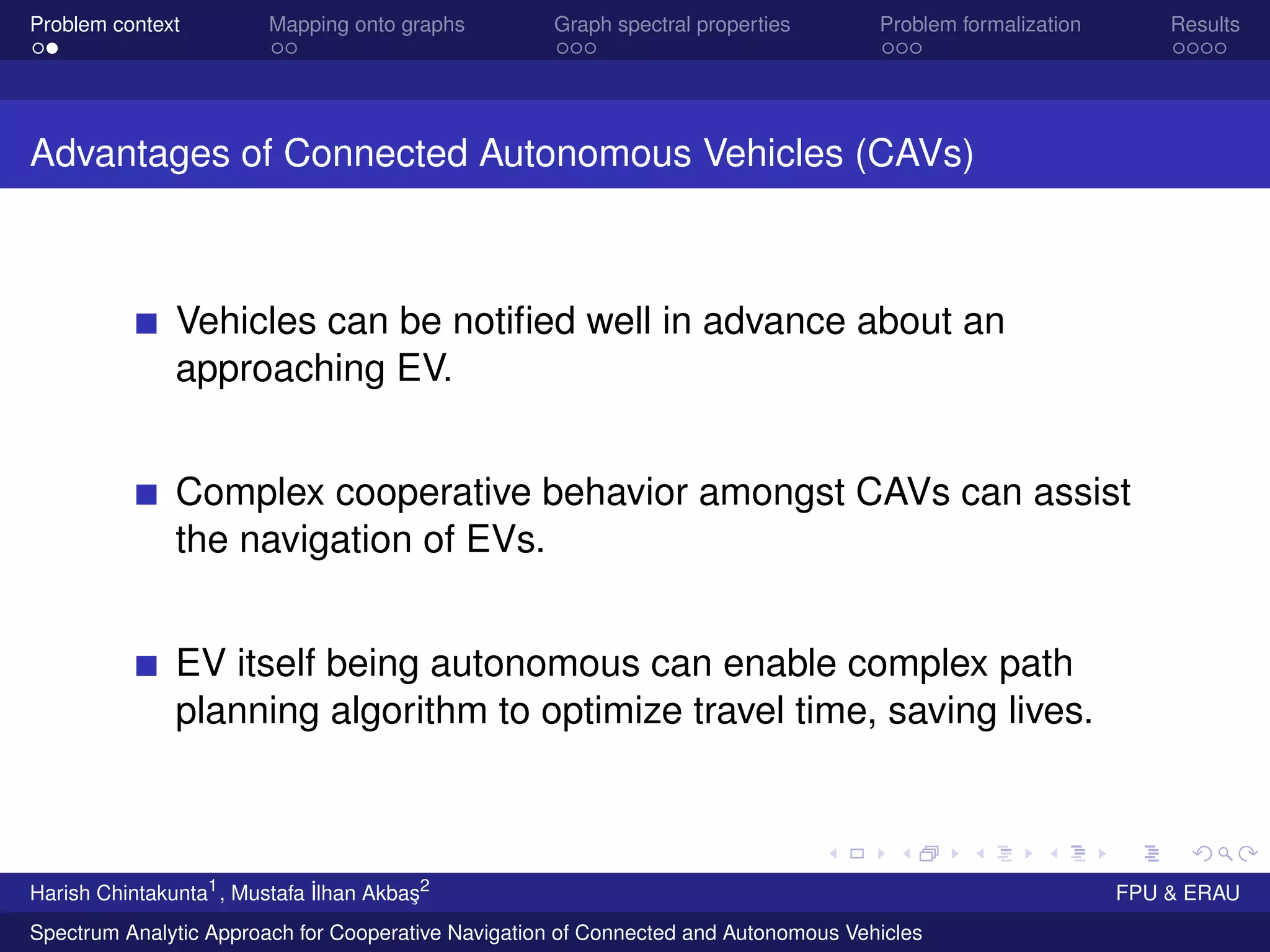 Problem context Mapping onto graphs Graph spectral properties Problem formalization Results
Advantages of Connected Autonomous Vehicles (CAVs)
Vehicles can be notiﬁed well in advance about an
approaching EV.
Complex cooperative behavior amongst CAVs can assist
the navigation of EVs.
EV itself being autonomous can enable complex path
planning algorithm to optimize travel time, saving lives.
Harish Chintakunta1
, Mustafa ˙Ilhan Akba¸s2
FPU & ERAU
Spectrum Analytic Approach for Cooperative Navigation of Connected and Autonomous Vehicles
 