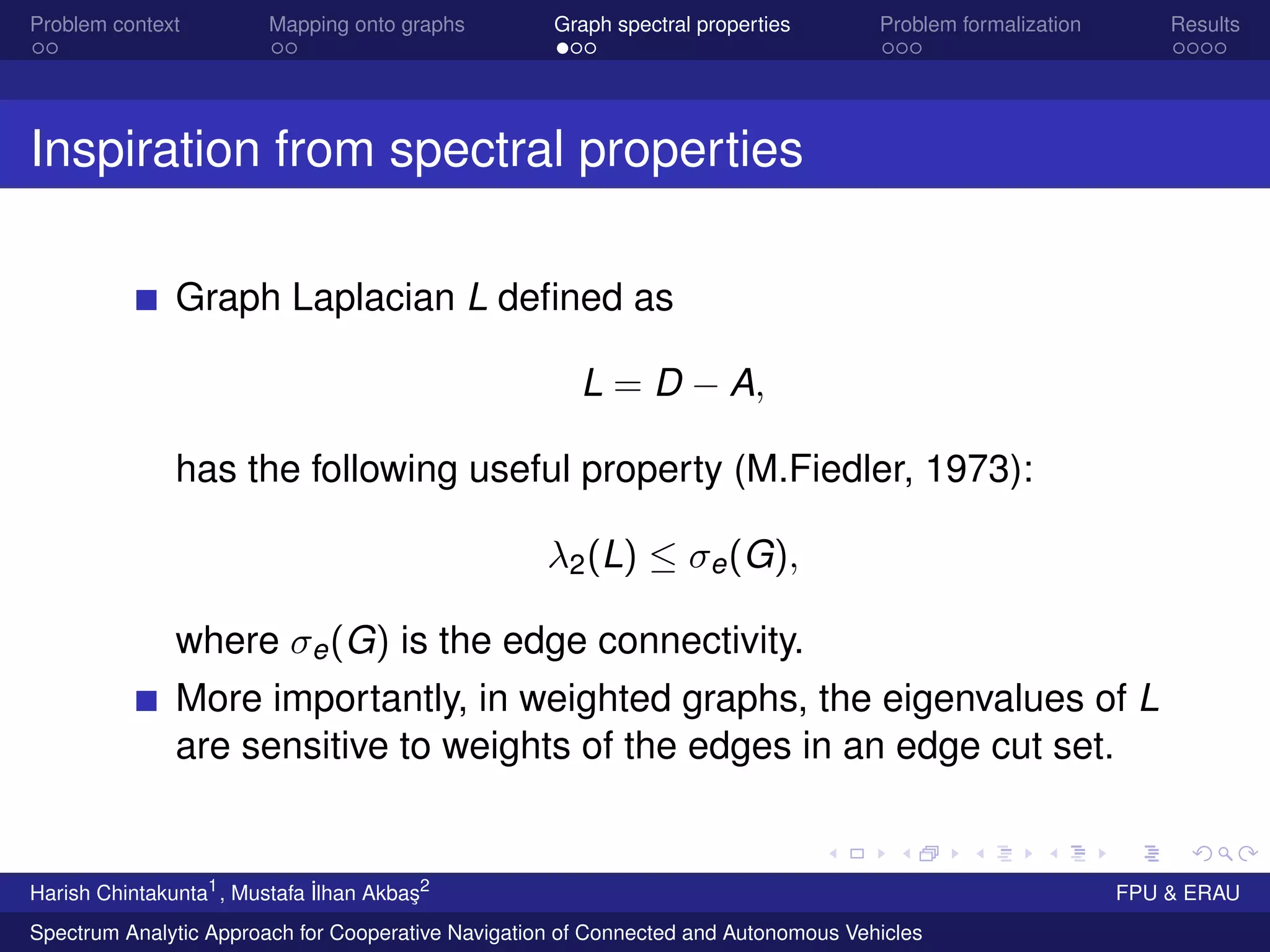Problem context Mapping onto graphs Graph spectral properties Problem formalization Results
Inspiration from spectral properties
Graph Laplacian L deﬁned as
L = D − A,
has the following useful property (M.Fiedler, 1973):
λ2(L) ≤ σe(G),
where σe(G) is the edge connectivity.
More importantly, in weighted graphs, the eigenvalues of L
are sensitive to weights of the edges in an edge cut set.
Harish Chintakunta1
, Mustafa ˙Ilhan Akba¸s2
FPU & ERAU
Spectrum Analytic Approach for Cooperative Navigation of Connected and Autonomous Vehicles
 
