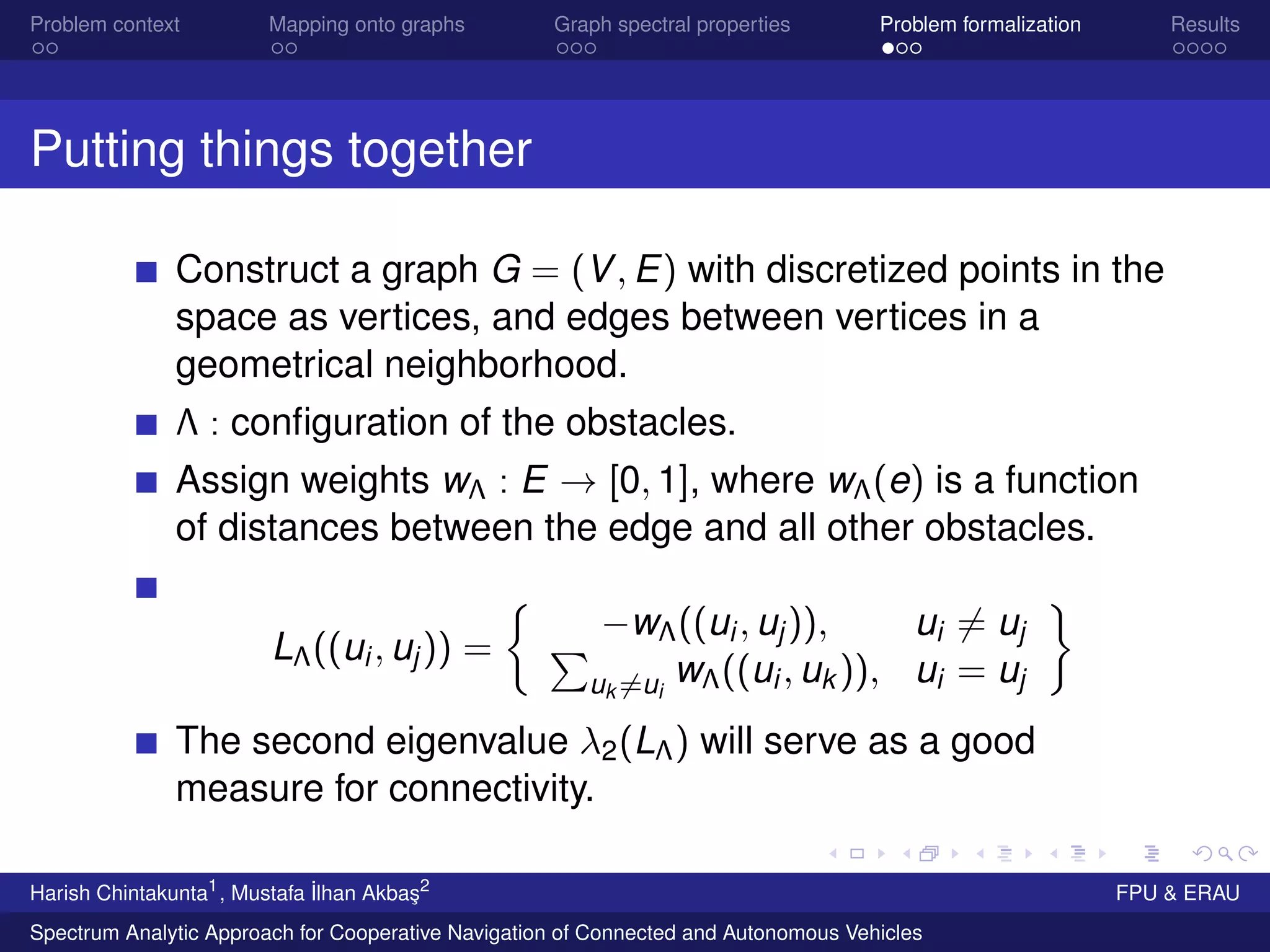 Problem context Mapping onto graphs Graph spectral properties Problem formalization Results
Putting things together
Construct a graph G = (V, E) with discretized points in the
space as vertices, and edges between vertices in a
geometrical neighborhood.
Λ : conﬁguration of the obstacles.
Assign weights wΛ : E → [0, 1], where wΛ(e) is a function
of distances between the edge and all other obstacles.
LΛ((ui, uj)) =
−wΛ((ui, uj)), ui = uj
uk =ui
wΛ((ui, uk )), ui = uj
The second eigenvalue λ2(LΛ) will serve as a good
measure for connectivity.
Harish Chintakunta1
, Mustafa ˙Ilhan Akba¸s2
FPU & ERAU
Spectrum Analytic Approach for Cooperative Navigation of Connected and Autonomous Vehicles
 