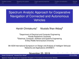 Problem context Mapping onto graphs Graph spectral properties Problem formalization Results
Spectrum Analytic Approach for Cooperative
Navigation of Connected and Autonomous
Vehicles
Harish Chintakunta1 Mustafa ˙Ilhan Akba¸s2
1Department of Electrical and Computer Engineering
Florida Polytechnic University
2Electrical, Computer, Software and Systems Engineering
Embry-Riddle Aeronautical University
9th ACM International Symposium on Design and Analysis of Intelligent Vehicular
Networks and Applications (DIVANET)
November 25, 2019
Harish Chintakunta1
, Mustafa ˙Ilhan Akba¸s2
FPU & ERAU
Spectrum Analytic Approach for Cooperative Navigation of Connected and Autonomous Vehicles
 