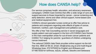 How does CANSA help?
Our service comprises health, education, and advocacy awareness
campaigns; CANSA Care Centres that offer a wide range of care and
support services to those impacted by cancer - cancer screening and
early detection; stoma and other clinical support, home-based care
and medical equipment hire.
CANSA’s clinical specialist nurses continue to offer free advice to
patients and caregivers regarding side effects of types of cancer,
treatment, nutrition, pain management and palliative care.
We offer a free Tele Counselling service in seven languages and
supply patient care and support in the form of 8 CANSA Care Homes
in the main metropolitan areas for out-of-town cancer patients and
CANSA TLC lodging for parents / guardians of children undergoing
cancer treatment.
The national CANSA Help Desk provides online support via the toll-
free line, 0800 22 66 22, email; info@cansa.org.za and multi-lingual
WhatsApp lines; 0721979305 for English and Afrikaans and
0718673530 for isiXhosa, isiZulu, siSwati, Sesotho and Setswana
 