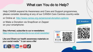 What can You do to Help?
Help CANSA expand its Awareness and Care and Support programmes,
please consider donating at any of our CANSA Care Centres country-wide
or Online at http://www.cansa.org.za/personal-donation-options
or Make a Donation via SnapScan or Zapper
on your smartphone:
Stay informed, subscribe to our e-newsletters:
https://cansa.org.za/subscribe-to-our-email-newsletter/
Like and Share our health awareness materials on
your social media ~ it can save a life!
 