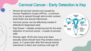 • Almost all cervical cancers are caused by
Human Papilloma viruses (HPVs) – a common
virus that is spread through skin-to-skin contact,
body fluids and sexual intercourse
• Cervical cancer can be effectively treated if
detected & diagnosed early
• Pap Smear = reliable screening test for the early
detection of cervical cancer - a swab of cervical
cells
• Women ages 18-25 who have ever been
sexually active should have Pap smears every 3
years, or 2 years later after first sexual activity
(whichever is later) and continue until age 70
Cervical Cancer – Early Detection is Key
 