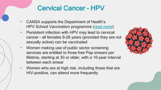 • CANSA supports the Department of Health’s
HPV School Vaccination programme (read more)
• Persistent infection with HPV may lead to cervical
cancer - all females 9-26 years (provided they are not
sexually active) can be vaccinated
• Women making use of public sector screening
services are entitled to three free Pap smears per
lifetime, starting at 30 or older, with a 10-year interval
between each smear
• Women who are at high risk, including those that are
HIV-positive, can attend more frequently
Cervical Cancer – HPV
 