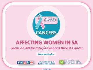 www.cansa.org.za
Toll free 0800 22 66 22
072 197 9305
071 867 3530
English,
Xhosa, Zulu,
Afrikaans
Sotho, Siswati
#WomensHealth
October 2019
AFFECTING WOMEN IN SA
Focus on Metastatic/Advanced Breast Cancer
CANCERS
 
