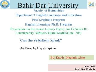 Faculty of Humanities
Department of English Language and Literature
Post Graduate Program
English Literature Ph.D. Program
Bahir Dar University
Presentation for the course Literary Theory and Criticism II:
Contemporary Debates/Cultural Studies (Lite- 702)
June, 2022
Bahir Dar, Ethiopia
Can the Subaltern Speak?
An Essay by Gayatri Spivak
By: Dawit Dibekulu Alem
 