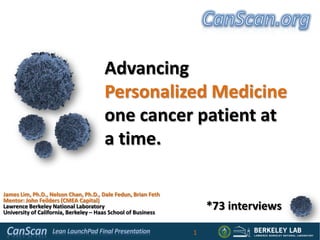 Advancing
                                      Personalized Medicine
                                      one cancer patient at
                                      a time.

James Lim, Ph.D., Nelson Chan, Ph.D., Dale Fedun, Brian Feth
Mentor: John Feilders (CMEA Capital)
Lawrence Berkeley National Laboratory
University of California, Berkeley – Haas School of Business
                                                                   *73 interviews

                                                               1
 