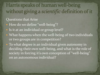 Questions that Arise
 How do we define “well-being”?
 Is it at an individual or group level?
 What happens when the well-being of two individuals
  or two groups are in competition?
 To what degree is an individual given autonomy in
  deciding their own well-being, and what is the role of
  society in forcing it’s own conception of “well-being”
  on an autonomous individual?
 