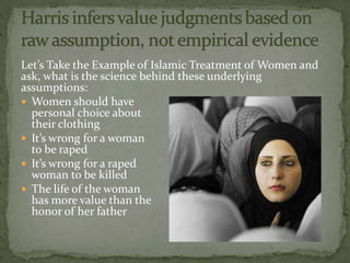 Let’s Take the Example of Islamic Treatment of Women and
ask, what is the science behind these underlying
assumptions:
 Women should have
  personal choice about
  their clothing
 It’s wrong for a woman
  to be raped
 It’s wrong for a raped
  woman to be killed
 The life of the woman
  has more value than the
  honor of her father
 