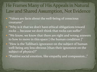  “Values are facts about the well-being of conscious
    creatures”
   “Why is it that we don’t have ethical obligations toward
    rocks … because we don’t think that rocks can suffer”
   “We know, we know that there are right and wrong answers
    to how to move in this space [ the human condition ]”
   “How is the Talliban’s ignorance on the subject of human
    well-being any less obvious [than their ignorance on the
    subject of physics]?”
   “Positive social emotion, like empathy and compassion…”
 