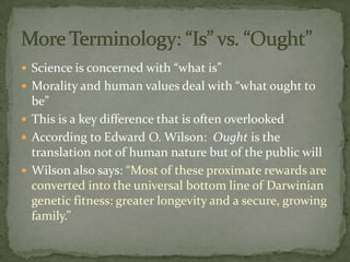  Science is concerned with “what is”
 Morality and human values deal with “what ought to
  be”
 This is a key difference that is often overlooked
 According to Edward O. Wilson: Ought is the
  translation not of human nature but of the public will
 Wilson also says: “Most of these proximate rewards are
  converted into the universal bottom line of Darwinian
  genetic fitness: greater longevity and a secure, growing
  family.”
 