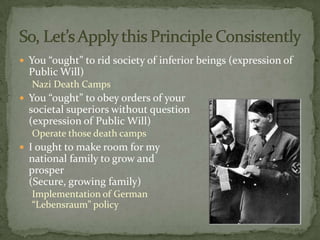  You “ought” to rid society of inferior beings (expression of
  Public Will)
  Nazi Death Camps
 You “ought” to obey orders of your
  societal superiors without question
  (expression of Public Will)
  Operate those death camps
 I ought to make room for my
  national family to grow and
  prosper
  (Secure, growing family)
  Implementation of German
  “Lebensraum” policy
 