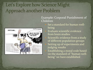 Example: Corporal Punishment of
Children
   Set a standard for human well-
      being
     Evaluate scientific evidence
      from brain studies
     Scientific evidence from a study
      of different population groups
     Setting up of experiments and
      judging results
     Establishing a moral code based
      on the standard of “human well-
      being” we have established
 