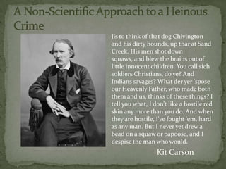 Jis to think of that dog Chivington
and his dirty hounds, up thar at Sand
Creek. His men shot down
squaws, and blew the brains out of
little innocent children. You call sich
soldiers Christians, do ye? And
Indians savages? What der yer 'spose
our Heavenly Father, who made both
them and us, thinks of these things? I
tell you what, I don't like a hostile red
skin any more than you do. And when
they are hostile, I've fought 'em, hard
as any man. But I never yet drew a
bead on a squaw or papoose, and I
despise the man who would.
                  Kit Carson
 