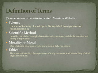 (Source, unless otherwise indicated: Merriam Webster)
 Science
  the state of knowing : knowledge as distinguished from ignorance or
  misunderstanding
 Scientific Method
  the collection of data through observation and experiment, and the formulation and
  testing of hypotheses
 Morality -> Moral
  of or relating to principles of right and wrong in behavior, ethical
 Ethics
  The science of morality; the department of study concerned with human duty (Oxford
  English Dictionary)
 