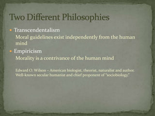  Transcendentalism
  Moral guidelines exist independently from the human
  mind
 Empiricism
  Morality is a contrivance of the human mind

  Edward O. Wilson – American biologist, theorist, naturalist and author.
  Well-known secular humanist and chief proponent of “sociobiology.”
 