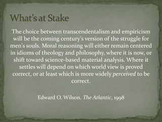 The choice between transcendentalism and empiricism
 will be the coming century's version of the struggle for
men's souls. Moral reasoning will either remain centered
in idioms of theology and philosophy, where it is now, or
  shift toward science-based material analysis. Where it
    settles will depend on which world view is proved
 correct, or at least which is more widely perceived to be
                          correct.

           Edward O. Wilson, The Atlantic, 1998
 