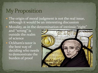  The origin of moral judgment is not the real issue,
  although it would be an interesting discussion
 Morality, as in the determination of intrinsic “right”
  and “wrong” is
  outside the realm
  of science
 Ockham’s razor is
  the best way of
  deciding who needs
  to demonstrate the
  burden of proof
 