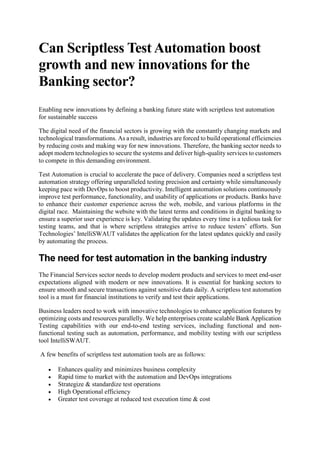Can Scriptless Test Automation boost
growth and new innovations for the
Banking sector?
Enabling new innovations by defining a banking future state with scriptless test automation
for sustainable success
The digital need of the financial sectors is growing with the constantly changing markets and
technological transformations. As a result, industries are forced to build operational efficiencies
by reducing costs and making way for new innovations. Therefore, the banking sector needs to
adopt modern technologies to secure the systems and deliver high-quality services to customers
to compete in this demanding environment.
Test Automation is crucial to accelerate the pace of delivery. Companies need a scriptless test
automation strategy offering unparalleled testing precision and certainty while simultaneously
keeping pace with DevOps to boost productivity. Intelligent automation solutions continuously
improve test performance, functionality, and usability of applications or products. Banks have
to enhance their customer experience across the web, mobile, and various platforms in the
digital race. Maintaining the website with the latest terms and conditions in digital banking to
ensure a superior user experience is key. Validating the updates every time is a tedious task for
testing teams, and that is where scriptless strategies arrive to reduce testers’ efforts. Sun
Technologies’ IntelliSWAUT validates the application for the latest updates quickly and easily
by automating the process.
The need for test automation in the banking industry
The Financial Services sector needs to develop modern products and services to meet end-user
expectations aligned with modern or new innovations. It is essential for banking sectors to
ensure smooth and secure transactions against sensitive data daily. A scriptless test automation
tool is a must for financial institutions to verify and test their applications.
Business leaders need to work with innovative technologies to enhance application features by
optimizing costs and resources parallelly. We help enterprises create scalable Bank Application
Testing capabilities with our end-to-end testing services, including functional and non-
functional testing such as automation, performance, and mobility testing with our scriptless
tool IntelliSWAUT.
A few benefits of scriptless test automation tools are as follows:
 Enhances quality and minimizes business complexity
 Rapid time to market with the automation and DevOps integrations
 Strategize & standardize test operations
 High Operational efficiency
 Greater test coverage at reduced test execution time & cost
 