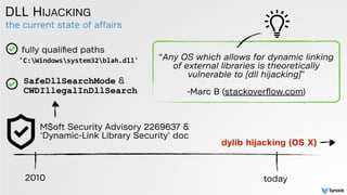 the current state of affairs
DLL HIJACKING
2010 today
M$oft Security Advisory 2269637 &
‘Dynamic-Link Library Security’ doc
“Any OS which allows for dynamic linking
of external libraries is theoretically
vulnerable to [dll hijacking]”  
 
-Marc B (stackoverﬂow.com)
fully qualiﬁed paths
SafeDllSearchMode &  
CWDIllegalInDllSearch
dylib hijacking (OS X)
'C:Windowssystem32blah.dll'
 