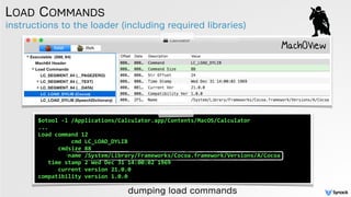 instructions to the loader (including required libraries)
LOAD COMMANDS
MachOView
dumping load commands
$otool	
  -­‐l	
  /Applications/Calculator.app/Contents/MacOS/Calculator	
  
...	
  
Load	
  command	
  12	
  
	
  	
  	
  	
  	
  	
  	
  	
  	
  	
  cmd	
  LC_LOAD_DYLIB	
  
	
  	
  	
  	
  	
  	
  cmdsize	
  88	
  
	
  	
  	
  	
  	
  	
  	
  	
  	
  name	
  /System/Library/Frameworks/Cocoa.framework/Versions/A/Cocoa	
  	
  	
  	
  
	
  	
  	
  time	
  stamp	
  2	
  Wed	
  Dec	
  31	
  14:00:02	
  1969	
  
	
  	
  	
  	
  	
  	
  current	
  version	
  21.0.0	
  
compatibility	
  version	
  1.0.0
 