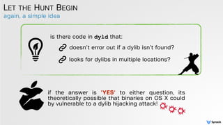 again, a simple idea
LET THE HUNT BEGIN
is there code in dyld that:
doesn’t error out if a dylib isn’t found?
looks for dylibs in multiple locations?
if the answer is 'YES' to either question, its
theoretically possible that binaries on OS X could
by vulnerable to a dylib hijacking attack!
 