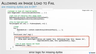 are missing dylibs are A-OK?
ALLOWING AN IMAGE LOAD TO FAIL
//attempt	
  to	
  load	
  all	
  required	
  dylibs	
  
void	
  ImageLoader::recursiveLoadLibraries(	
  ...	
  )	
  { 
//get	
  list	
  of	
  libraries	
  this	
  image	
  needs	
  
DependentLibraryInfo	
  libraryInfos[fLibraryCount];	
  	
  
this-­‐>doGetDependentLibraries(libraryInfos);	
  
//try	
  to	
  load	
  each	
  each	
  
for(unsigned	
  int	
  i=0;	
  i	
  <	
  fLibraryCount;	
  ++i)	
  {	
  
	
  	
  	
  //load	
  
	
   	
  	
  	
  try	
  {	
  	
  	
  
	
  	
   	
  	
  	
  	
  	
  dependentLib	
  =	
  context.loadLibrary(libraryInfos[i],	
  ...	
  );	
  	
  	
  	
  	
  
	
  	
  	
  	
  	
  	
  	
  	
  	
  	
  ...	
  
	
   	
  	
  	
  }	
  	
  	
  
	
   	
  	
  	
  catch(const	
  char*	
  msg)	
  {	
  	
  	
  
	
   	
   	
  	
  	
  
	
   	
   	
  	
  	
  if(requiredLibInfo.required)	
  	
  	
  
	
   	
   	
   	
   	
   throw	
  dyld::mkstringf("Library	
  not	
  loaded:	
  %sn	
  	
  Referenced	
  from:	
  %sn	
  	
  Reason:	
  %s",	
  	
  	
  	
  
	
  	
  	
  	
  	
  	
  	
  	
  	
  	
  	
  	
  	
  	
  	
  	
  	
  	
  	
  	
  	
  	
  	
  	
  	
  	
  	
  	
  requiredLibInfo.name,	
  this-­‐>getRealPath(),	
  msg);	
  	
   	
  
	
   	
   	
  	
  	
   	
  	
  
	
  //ok	
  if	
  weak	
  library	
  not	
  found	
  
	
   	
   	
  	
  	
  dependentLib	
  =	
  NULL;	
  	
  	
  
	
  	
  	
  }	
  	
  
}
error logic for missing dylibs
ImageLoader.cpp
 