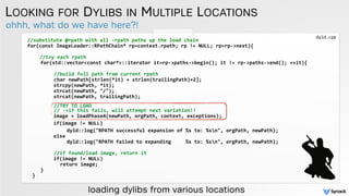 ohhh, what do we have here?!
LOOKING FOR DYLIBS IN MULTIPLE LOCATIONS
//substitute	
  @rpath	
  with	
  all	
  -­‐rpath	
  paths	
  up	
  the	
  load	
  chain	
  
for(const	
  ImageLoader::RPathChain*	
  rp=context.rpath;	
  rp	
  !=	
  NULL;	
  rp=rp-­‐>next){	
  
	
  	
  	
  
	
  	
  //try	
  each	
  rpath	
  
	
   	
  	
   for(std::vector<const	
  char*>::iterator	
  it=rp-­‐>paths-­‐>begin();	
  it	
  !=	
  rp-­‐>paths-­‐>end();	
  ++it){	
  	
   	
  	
  
	
  	
  	
  	
  	
  	
  	
  	
  	
  
	
  	
  	
  	
  	
  	
  	
  	
  //build	
  full	
  path	
  from	
  current	
  rpath	
  	
   	
    
	
  	
  	
  	
  	
  	
  	
  	
  char	
  newPath[strlen(*it)	
  +	
  strlen(trailingPath)+2];	
  
	
   	
  	
   	
   	
   strcpy(newPath,	
  *it);	
  	
  
	
   	
  	
   	
   	
   strcat(newPath,	
  "/");	
  	
  	
  
	
  	
  	
   	
   	
   strcat(newPath,	
  trailingPath); 	
  	
  
 
	
  	
  	
  	
  	
  	
  	
  	
  //TRY	
  TO	
  LOAD	
  
	
  	
  	
  	
  	
  	
  	
  	
  //	
  -­‐>if	
  this	
  fails,	
  will	
  attempt	
  next	
  variation!!	
  	
  
	
   	
  	
   	
   	
   image	
  =	
  loadPhase4(newPath,	
  orgPath,	
  context,	
  exceptions); 	
  
	
  	
  	
  	
  	
  	
  	
  	
  	
  if(image	
  !=	
  NULL)	
  	
  
	
   	
  	
   	
   	
   	
   	
   dyld::log("RPATH	
  successful	
  expansion	
  of	
  %s	
  to:	
  %sn",	
  orgPath,	
  newPath);	
  	
  
	
   	
  	
   	
   	
   else	
  	
  
	
   	
  	
   	
   	
   	
   	
   dyld::log("RPATH	
  failed	
  to	
  expanding	
  	
  	
  	
  	
  %s	
  to:	
  %sn",	
  orgPath,	
  newPath);	
  	
  
	
   	
  	
   	
   	
   	
  	
  
	
  	
  	
  	
  	
  	
  	
  	
  //if	
  found/load	
  image,	
  return	
  it	
  
	
   	
  	
   	
   	
   if(image	
  !=	
  NULL)	
  	
  	
  
	
   	
  	
   	
   	
   	
   return	
  image;	
  	
  
	
   	
  	
   }	
  	
  
	
   }	
  
loading dylibs from various locations
dyld.cpp
 