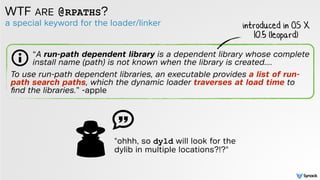 a special keyword for the loader/linker
WTF ARE @RPATHS?
introduced in OS X
10.5 (leopard)
To use run-path dependent libraries, an executable provides a list of run-
path search paths, which the dynamic loader traverses at load time to
ﬁnd the libraries.” -apple
“A run-path dependent library is a dependent library whose complete
install name (path) is not known when the library is created….
"ohhh, so dyld will look for the
dylib in multiple locations?!?"
 