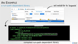 a run-path dependent library
AN EXAMPLE
compiled run-path dependent library
$	
  otool	
  -­‐l	
  rpathLib.framework/Versions/A/rpathLib	
  
Load	
  command	
  3	
  
	
  	
  	
  	
  	
  	
  	
  	
  	
  	
  cmd	
  LC_ID_DYLIB	
  
	
  	
  	
  	
  	
  	
  cmdsize	
  72	
  
	
  	
  	
  	
  	
  	
  	
  	
  	
  name	
  @rpath/rpathLib.framework/Versions/A/rpathLib	
  
	
  	
  	
  time	
  stamp	
  1	
  Wed	
  Dec	
  31	
  14:00:01	
  1969	
  
	
  	
  	
  	
  	
  	
  current	
  version	
  1.0.0	
  
compatibility	
  version	
  1.0.0	
  
set install dir to '@rpath'
 