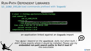 LC_LOAD_DYLIB load commands preﬁxed with '@rpath'
RUN-PATH DEPENDENT LIBRARIES
an application linked against an @rpath import
$	
  otool	
  -­‐l	
  rPathApp.app/Contents/MacOS/rPathApp	
  
Load	
  command	
  12	
  
	
  	
  	
  	
  	
  	
  	
  	
  	
  	
  cmd	
  LC_LOAD_DYLIB	
  
	
  	
  	
  	
  	
  	
  cmdsize	
  72	
  
	
  	
  	
  	
  	
  	
  	
  	
  	
  name	
  @rpath/rpathLib.framework/Versions/A/rpathLib	
  	
  
	
  	
  time	
  stamp	
  2	
  Wed	
  Dec	
  31	
  14:00:02	
  1969	
  
	
  	
  	
  	
  	
  	
  current	
  version	
  1.0.0	
  
compatibility	
  version	
  1.0.0	
  
“hey dyld, I depend on the rpathLib dylib, but when built, I
didn’t know exactly where it would be installed. Please use my
embedded run-path search paths to ﬁnd & load it!”  
-the executable
 