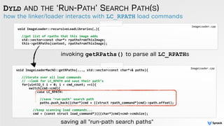 how the linker/loader interacts with LC_RPATH load commands
DYLD AND THE ‘RUN-PATH’ SEARCH PATH(S)
void	
  ImageLoader::recursiveLoadLibraries(…){	
  
 
	
  //get	
  list	
  of	
  rpaths	
  that	
  this	
  image	
  adds	
  
	
   	
  std::vector<const	
  char*>	
  rpathsFromThisImage;	
  	
  
	
   	
  this-­‐>getRPaths(context,	
  rpathsFromThisImage);	
  	
  
	
   	
  	
  
saving all "run-path search paths"
ImageLoader.cpp
void	
  ImageLoaderMachO::getRPaths(...,	
  std::vector<const	
  char*>&	
  paths){	
  
	
  	
  	
  //iterate	
  over	
  all	
  load	
  commands	
  
	
  	
  	
  //	
  -­‐>look	
  for	
  LC_RPATH	
  and	
  save	
  their	
  path’s	
  
	
  	
  for(uint32_t	
  i	
  =	
  0;	
  i	
  <	
  cmd_count;	
  ++i){	
  
	
   	
   switch(cmd-­‐>cmd){	
  	
  	
  
	
   	
   case	
  LC_RPATH: 	
  	
  
	
  	
  	
  	
  	
  	
  //save	
  ‘run-­‐path’	
  search	
  path	
  
	
  	
  	
  	
  	
  	
  paths.push_back((char*)cmd	
  +	
  ((struct	
  rpath_command*)cmd)-­‐>path.offset);	
  
	
   	
   	
  	
  	
  
//keep	
  scanning	
  load	
  commands...	
   	
   	
  
cmd	
  =	
  (const	
  struct	
  load_command*)(((char*)cmd)+cmd-­‐>cmdsize);
ImageLoader.cpp
invoking getRPaths() to parse all LC_RPATHs
 