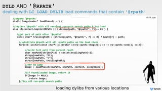 dealing with LC_LOAD_DYLIB load commands that contain '@rpath'
DYLD AND '@RPATH'
//expand	
  '@rpaths'	
  
static	
  ImageLoader*	
  loadPhase3(...)	
  {	
   
//replace	
  ‘@rpath’	
  with	
  all	
  resolved	
  run-­‐path	
  search	
  paths	
  &	
  try	
  load 
else	
  if(context.implicitRPath	
  ||	
  (strncmp(path,	
  "@rpath/",	
  7)	
  ==	
  0)	
  )	
  {	
  
	
   	
  	
  
	
  	
  	
  //get	
  part	
  of	
  path	
  after	
  '@rpath/' 
	
  	
  	
  	
  const	
  char*	
  trailingPath	
  =	
  (strncmp(path,	
  "@rpath/",	
  7)	
  ==	
  0)	
  ?	
  &path[7]	
  :	
  path;	
  
	
   	
  	
  	
  
//substitute	
  @rpath	
  with	
  all	
  -­‐rpath	
  paths	
  up	
  the	
  load	
  chain	
  
	
   	
  	
   for(std::vector<const	
  char*>::iterator	
  it=rp-­‐>paths-­‐>begin();	
  it	
  !=	
  rp-­‐>paths-­‐>end();	
  ++it){	
  	
   	
  	
  
	
  	
  	
  	
  	
  	
  	
  	
  	
  
	
  	
  	
  	
  	
  	
  	
  	
  //build	
  full	
  path	
  from	
  current	
  rpath	
  	
   	
    
	
  	
  	
  	
  	
  	
  	
  	
  char	
  newPath[strlen(*it)	
  +	
  strlen(trailingPath)+2];	
  
	
   	
  	
   	
   	
   strcpy(newPath,	
  *it);	
  	
  
	
   	
  	
   	
   	
   strcat(newPath,	
  "/");	
  	
  	
  
	
  	
  	
   	
   	
   strcat(newPath,	
  trailingPath); 	
  	
  
 
	
  	
  	
  	
  	
  	
  	
  	
  //TRY	
  TO	
  LOAD	
  
	
   	
  	
   	
   	
   image	
  =	
  loadPhase4(newPath,	
  orgPath,	
  context,	
  exceptions); 	
  
 
	
   	
  	
   	
   	
  	
  //if	
  found/loaded	
  image,	
  return	
  it	
  
	
   	
  	
   	
   	
   if(image	
  !=	
  NULL)	
  	
  	
  
	
   	
  	
   	
   	
   	
   	
  return	
  image; 	
  
	
   	
  	
   }//try	
  all	
  run-­‐path	
  search	
  paths	
  
loading dylibs from various locations
dyld.cpp
 