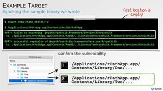 hijacking the sample binary we wrote
EXAMPLE TARGET
conﬁrm the vulnerability
$	
  export	
  DYLD_PRINT_RPATHS="1" 
$	
  /Applications/rPathApp.app/Contents/MacOS/rPathApp 
 
RPATH	
  failed	
  to	
  expanding	
  	
  @rpath/rpathLib.framework/Versions/A/rpathLib	
  	
  
	
  to:	
  /Applications/rPathApp.app/Contents/MacOS/../Library/One/rpathLib.framework/Versions/A/rpathLib	
  
 
RPATH	
  successful	
  expansion	
  of	
  @rpath/rpathLib.framework/Versions/A/rpathLib	
  	
  	
  
	
  to:	
  /Applications/rPathApp.app/Contents/MacOS/../Library/Two/rpathLib.framework/Versions/A/rpathLib	
  
/Applications/rPathApp.app/
Contents/Library/One/...
/Applications/rPathApp.app/
Contents/Library/Two/...
first location is
empty!
 