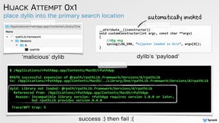 place dylib into the primary search location
HIJACK ATTEMPT 0X1
__attribute__((constructor))	
  
void	
  customConstructor(int	
  argc,	
  const	
  char	
  **argv)	
  
{	
  
	
  	
  	
  	
  //dbg	
  msg	
  
	
  	
  	
  	
  syslog(LOG_ERR,	
  "hijacker	
  loaded	
  in	
  %sn",	
  argv[0]);	
  
}
'malicious' dylib
automatically invoked
$	
  /Applications/rPathApp.app/Contents/MacOS/rPathApp 
 
RPATH	
  successful	
  expansion	
  of	
  @rpath/rpathLib.framework/Versions/A/rpathLib	
   
to:	
  /Applications/rPathApp.app/Contents/MacOS/../Library/One/rpathLib.framework/Versions/A/rpathLib	
  
 
dyld:	
  Library	
  not	
  loaded:	
  @rpath/rpathLib.framework/Versions/A/rpathLib	
  
	
  	
  Referenced	
  from:	
  /Applications/rPathApp.app/Contents/MacOS/rPathApp	
  
	
  	
  Reason:	
  Incompatible	
  library	
  version:	
  rPathApp	
  requires	
  version	
  1.0.0	
  or	
  later,	
   
	
  	
  	
  	
  	
  	
  	
  	
  	
  	
  but	
  rpathLib	
  provides	
  version	
  0.0.0 
 
Trace/BPT	
  trap:	
  5	
  
success :) then fail :(
dylib's 'payload'
 
