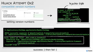 compatible version numbers
HIJACK ATTEMPT 0X2
setting version numbers
$	
  /Applications/rPathApp.app/Contents/MacOS/rPathApp 
 
RPATH	
  successful	
  expansion	
  of	
  @rpath/rpathLib.framework/Versions/A/rpathLib	
   
to:	
  /Applications/rPathApp.app/Contents/MacOS/../Library/One/rpathLib.framework/Versions/A/rpathLib	
  
 
dyld:	
  Symbol	
  not	
  found:	
  _OBJC_CLASS_$_SomeObject	
  
	
  	
  Referenced	
  from:	
  /Applications/rPathApp.app/Contents/MacOS/rPathApp	
  
	
  	
  Expected	
  in:	
  /Applications/rPathApp.app/Contents/MacOS/../Library/One/rpathLib.framework	
  
	
  	
  	
  	
  	
  	
  	
  	
  	
  	
  	
  	
  	
  	
  	
  /Versions/A/rpathLib	
  
Trace/BPT	
  trap:	
  5
success :) then fail :(
$	
  otool	
  -­‐l	
  rPathLib	
  
Load	
  command	
  12	
  
	
  	
  	
  	
  	
  	
  	
  	
  	
  	
  cmd	
  LC_ID_DYLIB	
  
	
  	
  	
  	
  	
  	
  cmdsize	
  72	
  
	
  	
  	
  	
  	
  	
  	
  	
  	
  name	
  ...	
  rpathLib	
  
current	
  version	
  	
  	
  	
  	
  	
  	
  1.0.0	
  
compatibility	
  version	
  1.0.0 
 
hijacker dylib
 
