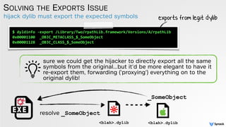 hijack dylib must export the expected symbols
SOLVING THE EXPORTS ISSUE
$	
  dyldinfo	
  -­‐export	
  /Library/Two/rpathLib.framework/Versions/A/rpathLib	
  
0x00001100	
  	
  _OBJC_METACLASS_$_SomeObject	
  
0x00001128	
  	
  _OBJC_CLASS_$_SomeObject
exports from legit dylib
sure we could get the hijacker to directly export all the same
symbols from the original...but it'd be more elegant to have it
re-export them, forwarding ('proxying') everything on to the
original dylib!
<blah>.dylib <blah>.dylib
resolve _SomeObject
_SomeObject
 