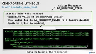ﬁx with install_name_tool
RE-EXPORTING SYMBOLS
install_name_tool -change
<existing value of LC_REEXPORT_DYLIB>
<new value for to LC_REEXPORT_DYLIB (e.g target dylib)>
<path to dylib to update>
$	
  install_name_tool	
  -­‐change	
  @rpath/rpathLib.framework/Versions/A/rpathLib	
   
	
  	
  	
  	
  	
  	
  	
  	
  	
  /Applications/rPathApp.app/Contents/Library/Two/rpathLib.framework/Versions/A/rpathLib	
  	
  
	
  	
  	
  	
  	
  	
  	
  	
  	
  /Applications/rPathApp.app/Contents/Library/One/rpathLib.framework/Versions/A/rpathlib	
  
$	
  otool	
  -­‐l	
  Library/One/rpathLib.framework/Versions/A/rpathlib	
  
Load	
  command	
  9	
  
	
  	
  	
  	
  	
  	
  	
  	
  	
  	
  cmd	
  LC_REEXPORT_DYLIB	
  
	
  	
  	
  	
  	
  	
  cmdsize	
  112	
  
	
  	
  	
  	
  	
  	
  	
  	
  	
  name	
  /Applications/rPathApp.app/Contents/Library/Two/rpathLib.framework/Versions/A/
ﬁxing the target of the re-exported
updates the name in
LC_REEXPORT_DYLIB
 