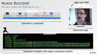 all your base are belong to us :)
HIJACK SUCCESS!
hijacked loaded into app's process space
app runs fine!
$	
  lsof	
  -­‐p	
  29593	
  
COMMAND	
  	
  NAME	
  
rPathApp	
  /Users/patrick	
  
rPathApp	
  /Applications/rPathApp.app/Contents/MacOS/rPathApp	
  
rPathApp	
  /Applications/rPathApp.app/Contents/Library/One/rpathLib.framework/Versions/A/rpathlib	
  
rPathApp	
  /Applications/rPathApp.app/Contents/Library/Two/rpathLib.framework/Versions/A/rpathLib
hijacker's 'payload'
hijacked app
 