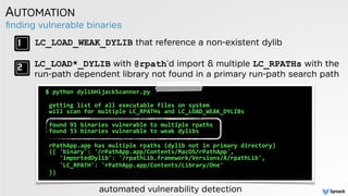 ﬁnding vulnerable binaries
AUTOMATION
$	
  python	
  dylibHijackScanner.py	
  	
  
 
	
  getting	
  list	
  of	
  all	
  executable	
  files	
  on	
  system 
	
  will	
  scan	
  for	
  multiple	
  LC_RPATHs	
  and	
  LC_LOAD_WEAK_DYLIBs 
	
  found	
  91	
  binaries	
  vulnerable	
  to	
  multiple	
  rpaths 
	
  found	
  53	
  binaries	
  vulnerable	
  to	
  weak	
  dylibs	
  
	
  rPathApp.app	
  has	
  multiple	
  rpaths	
  (dylib	
  not	
  in	
  primary	
  directory) 
	
  ({	
  'binary':	
  '/rPathApp.app/Contents/MacOS/rPathApp',	
   
	
  	
  	
  	
  'importedDylib':	
  '/rpathLib.framework/Versions/A/rpathLib',	
  	
  
	
  	
  	
  	
  'LC_RPATH':	
  'rPathApp.app/Contents/Library/One'	
  
	
  })
LC_LOAD_WEAK_DYLIB that reference a non-existent dylib
LC_LOAD*_DYLIB with @rpath'd import & multiple LC_RPATHs with the
run-path dependent library not found in a primary run-path search path
automated vulnerability detection
 