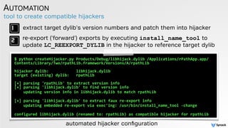 tool to create compatible hijackers
AUTOMATION
$	
  python	
  createHijacker.py	
  Products/Debug/libhijack.dylib	
  /Applications/rPathApp.app/
Contents/Library/Two/rpathLib.framework/Versions/A/rpathLib	
   
 
hijacker	
  dylib:	
  	
  	
  	
  	
  	
  	
  	
  	
  	
  	
  	
  libhijack.dylib 
target	
  (existing)	
  dylib:	
  	
  	
  rpathLib 
 
[+]	
  parsing	
  'rpathLib'	
  to	
  extract	
  version	
  info 
[+]	
  parsing	
  'libhijack.dylib'	
  to	
  find	
  version	
  info	
  
	
  	
  	
  	
  updating	
  version	
  info	
  in	
  libhijack.dylib	
  to	
  match	
  rpathLib 
[+]	
  parsing	
  'libhijack.dylib'	
  to	
  extract	
  faux	
  re-­‐export	
  info	
  
	
  	
  	
  updating	
  embedded	
  re-­‐export	
  via	
  exec'ing:	
  /usr/bin/install_name_tool	
  -­‐change 
configured	
  libhijack.dylib	
  (renamed	
  to:	
  rpathLib)	
  as	
  compatible	
  hijacker	
  for	
  rpathLib
extract target dylib's version numbers and patch them into hijacker
re-export ('forward') exports by executing install_name_tool to
update LC_REEXPORT_DYLIB in the hijacker to reference target dylib
automated hijacker conﬁguration
 