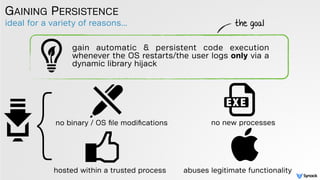 ideal for a variety of reasons...
GAINING PERSISTENCE
gain automatic & persistent code execution
whenever the OS restarts/the user logs only via a
dynamic library hijack
the goal
}no binary / OS ﬁle modiﬁcations no new processes
hosted within a trusted process abuses legitimate functionality
 