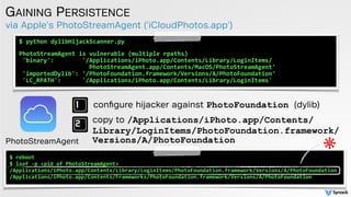 via Apple's PhotoStreamAgent ('iCloudPhotos.app')
GAINING PERSISTENCE
$	
  python	
  dylibHijackScanner.py	
  	
  
 
PhotoStreamAgent	
  is	
  vulnerable	
  (multiple	
  rpaths)	
  
'binary':	
  	
  	
  	
  	
  	
  	
  	
  '/Applications/iPhoto.app/Contents/Library/LoginItems/	
  
	
  	
  	
  	
  	
  	
  	
  	
  	
  	
  	
  	
  	
  	
  	
  	
  	
  	
  	
  PhotoStreamAgent.app/Contents/MacOS/PhotoStreamAgent'	
  
'importedDylib':	
  '/PhotoFoundation.framework/Versions/A/PhotoFoundation'	
  	
  
'LC_RPATH':	
  	
  	
  	
  	
  	
  '/Applications/iPhoto.app/Contents/Library/LoginItems'
conﬁgure hijacker against PhotoFoundation (dylib)
copy to /Applications/iPhoto.app/Contents/
Library/LoginItems/PhotoFoundation.framework/
Versions/A/PhotoFoundation
$	
  reboot	
  	
  
$	
  lsof	
  -­‐p	
  <pid	
  of	
  PhotoStreamAgent>	
  
/Applications/iPhoto.app/Contents/Library/LoginItems/PhotoFoundation.framework/Versions/A/PhotoFoundation	
  
/Applications/iPhoto.app/Contents/Frameworks/PhotoFoundation.framework/Versions/A/PhotoFoundation
PhotoStreamAgent
 