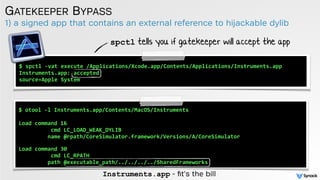 1) a signed app that contains an external reference to hijackable dylib
GATEKEEPER BYPASS
$	
  spctl	
  -­‐vat	
  execute	
  /Applications/Xcode.app/Contents/Applications/Instruments.app	
  
Instruments.app:	
  accepted	
  
source=Apple	
  System
$	
  otool	
  -­‐l	
  Instruments.app/Contents/MacOS/Instruments	
  
Load	
  command	
  16	
  
	
  	
  	
  	
  	
  	
  	
  	
  	
  	
  cmd	
  LC_LOAD_WEAK_DYLIB	
  
	
  	
  	
  	
  	
  	
  	
  	
  	
  name	
  @rpath/CoreSimulator.framework/Versions/A/CoreSimulator	
  
 
Load	
  command	
  30	
  
	
  	
  	
  	
  	
  	
  	
  	
  	
  	
  cmd	
  LC_RPATH	
  
	
  	
  	
  	
  	
  	
  	
  	
  	
  path	
  @executable_path/../../../../SharedFrameworks
spctl tells you if gatekeeper will accept the app
Instruments.app - ﬁt's the bill
 