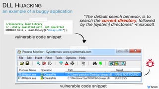an example of a buggy application
DLL HIJACKING
//insecurely	
  load	
  library	
  
//	
  -­‐>fully	
  qualified	
  path,	
  not	
  specified	
  	
  
HMODULE	
  hLib	
  =	
  LoadLibrary(L"dnsapi.dll");	
  
vulnerable code snippet
“The default search behavior, is to
search the current directory, followed
by the [system] directories” -microsoft
vulnerable code snippet
 